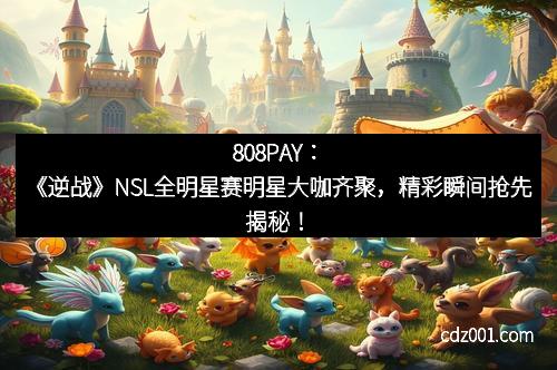 808PAY：《逆战》NSL全明星赛明星大咖齐聚，精彩瞬间抢先揭秘！